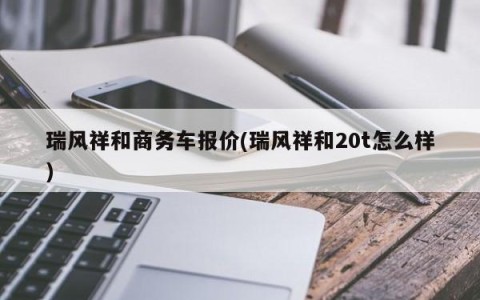 瑞风祥和商务车报价(瑞风祥和20t怎么样)