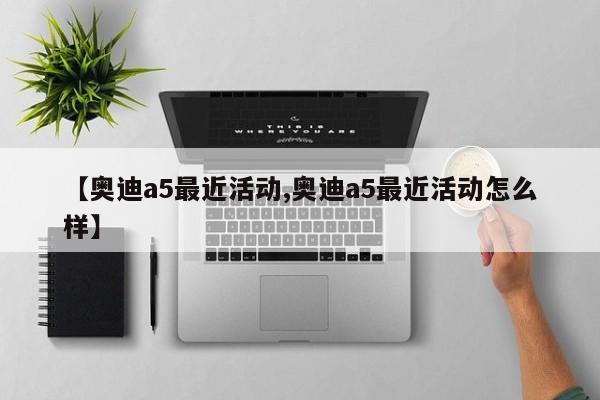 【奥迪a5最近活动,奥迪a5最近活动怎么样】