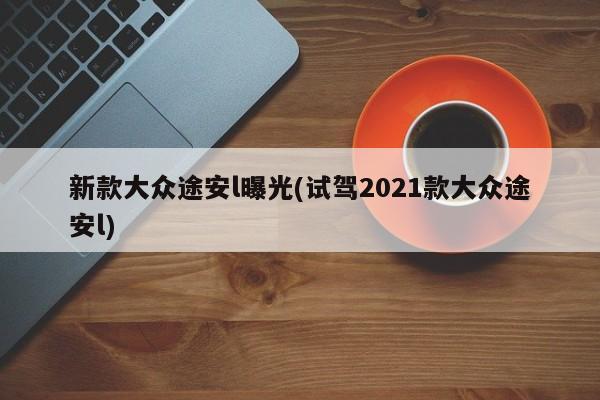 新款大众途安l曝光(试驾2021款大众途安l)