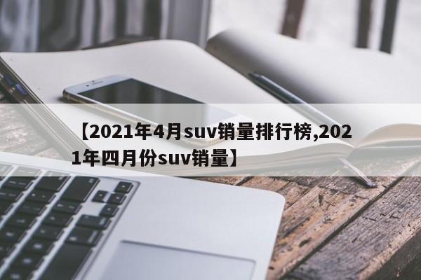 【2021年4月suv销量排行榜,2021年四月份suv销量】