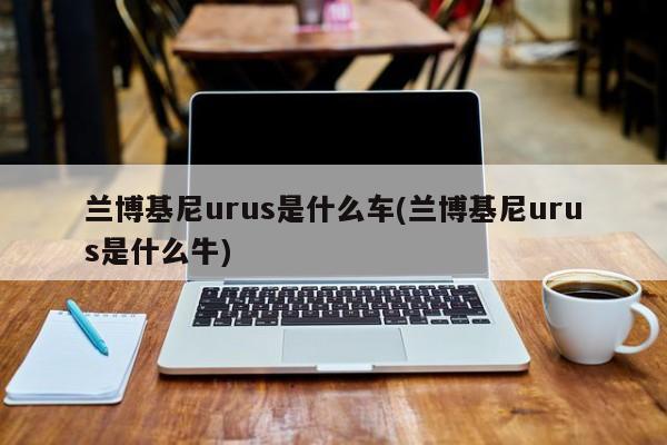 兰博基尼urus是什么车(兰博基尼urus是什么牛)