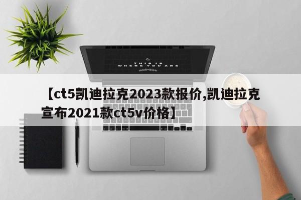 【ct5凯迪拉克2023款报价,凯迪拉克宣布2021款ct5v价格】
